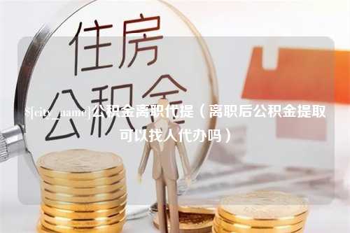 白城公积金离职代提（离职后公积金提取可以找人代办吗）